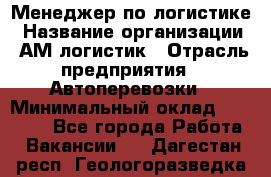 Менеджер по логистике › Название организации ­ АМ-логистик › Отрасль предприятия ­ Автоперевозки › Минимальный оклад ­ 25 000 - Все города Работа » Вакансии   . Дагестан респ.,Геологоразведка п.